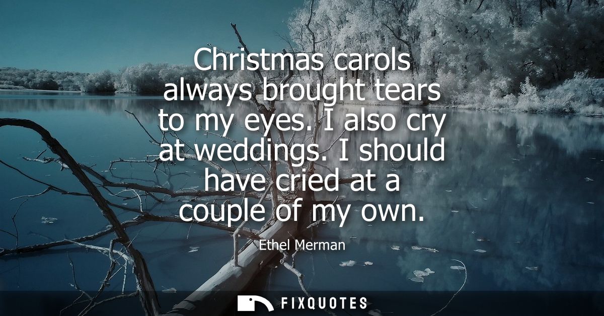 Christmas carols always brought tears to my eyes. I also cry at weddings. I should have cried at a couple of my own