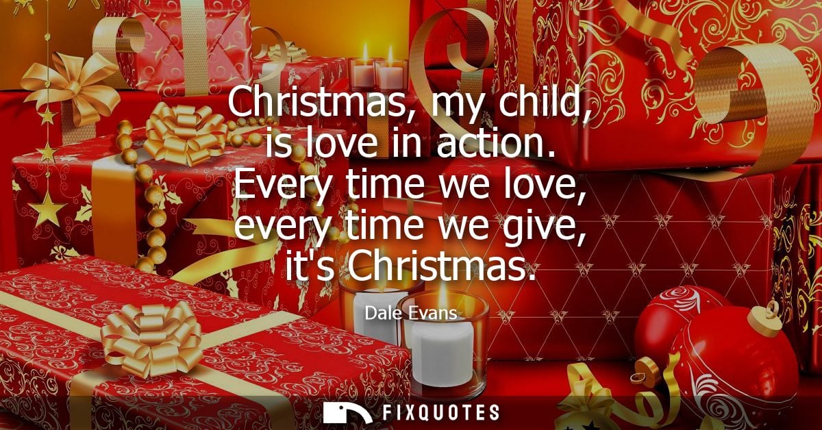 Christmas, my child, is love in action. Every time we love, every time we give, its Christmas