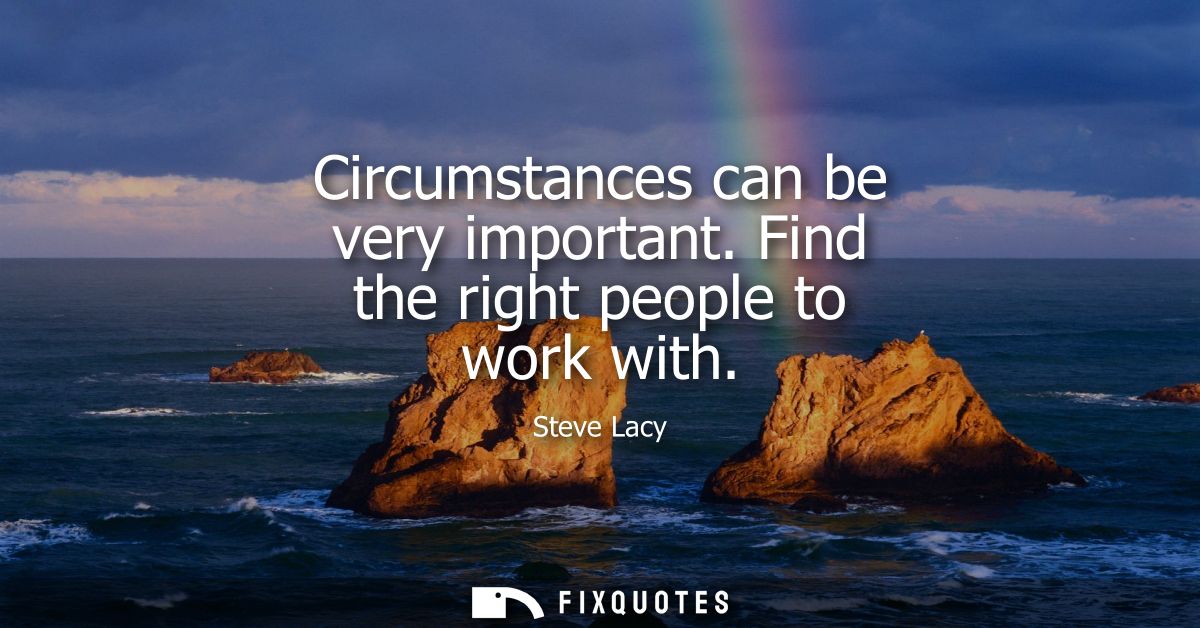 Circumstances can be very important. Find the right people to work with