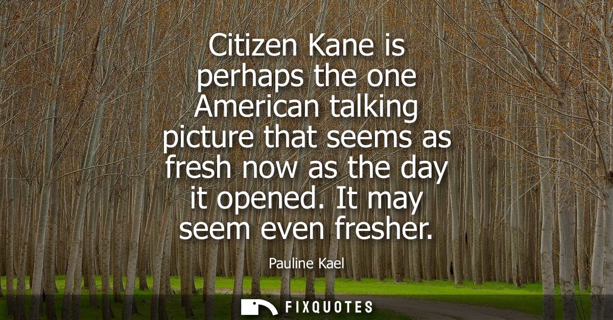 Citizen Kane is perhaps the one American talking picture that seems as fresh now as the day it opened. It may seem even 