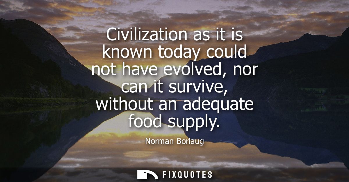 Civilization as it is known today could not have evolved, nor can it survive, without an adequate food supply