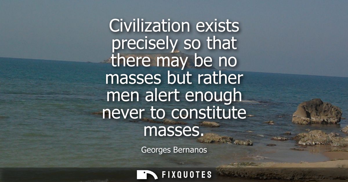Civilization exists precisely so that there may be no masses but rather men alert enough never to constitute masses