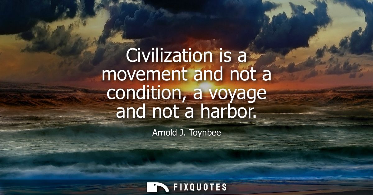 Civilization is a movement and not a condition, a voyage and not a harbor