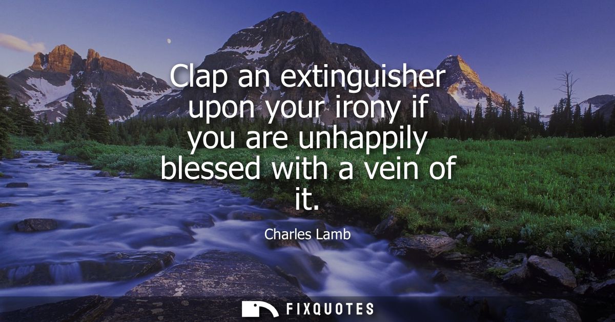 Clap an extinguisher upon your irony if you are unhappily blessed with a vein of it
