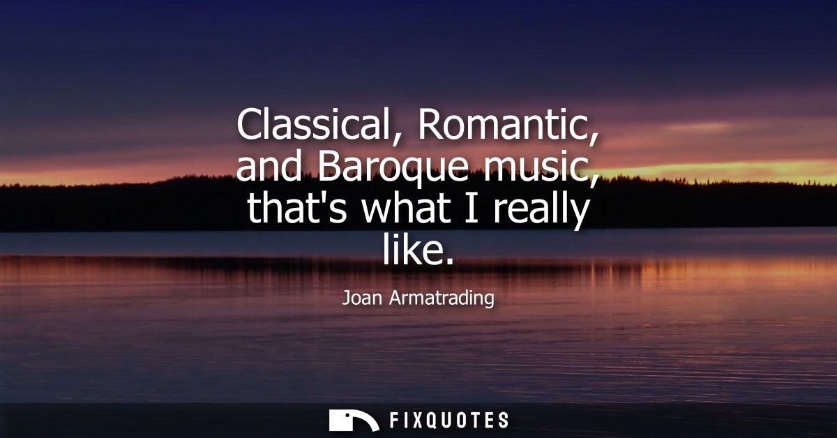 Classical, Romantic, and Baroque music, thats what I really like