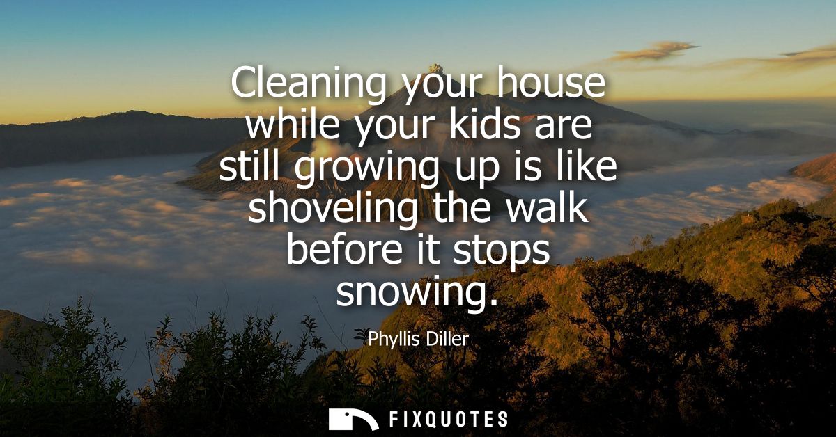 Cleaning your house while your kids are still growing up is like shoveling the walk before it stops snowing
