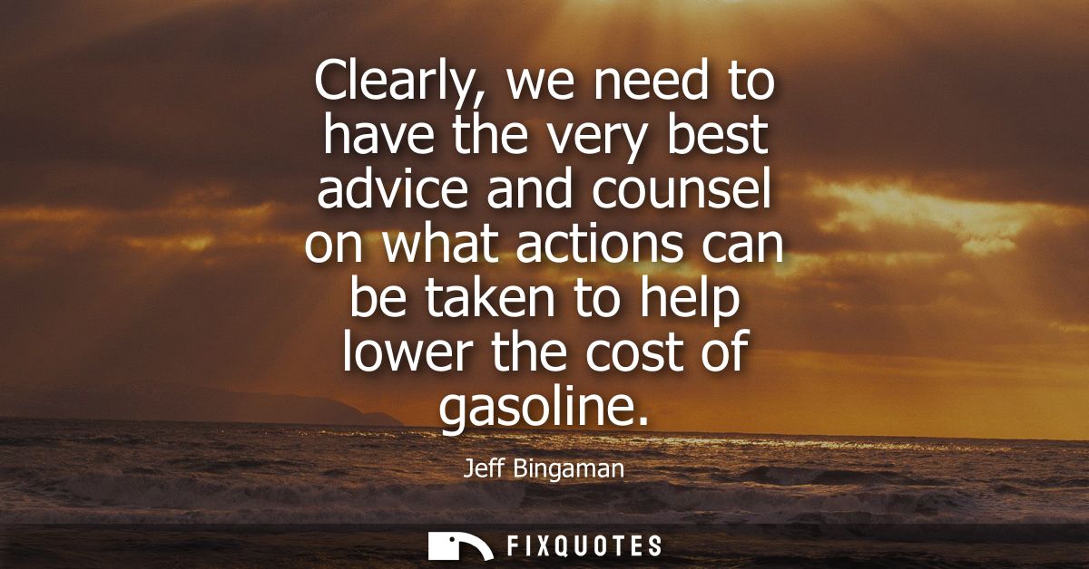 Clearly, we need to have the very best advice and counsel on what actions can be taken to help lower the cost of gasolin