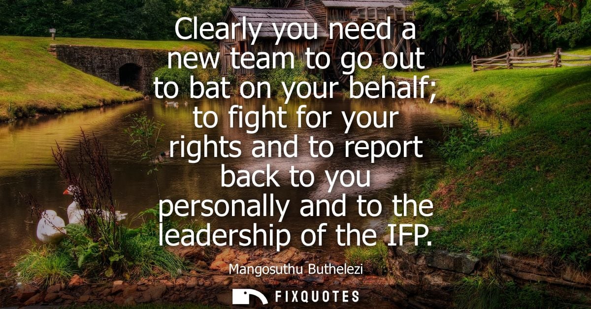 Clearly you need a new team to go out to bat on your behalf to fight for your rights and to report back to you personall