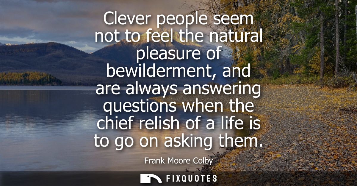 Clever people seem not to feel the natural pleasure of bewilderment, and are always answering questions when the chief r