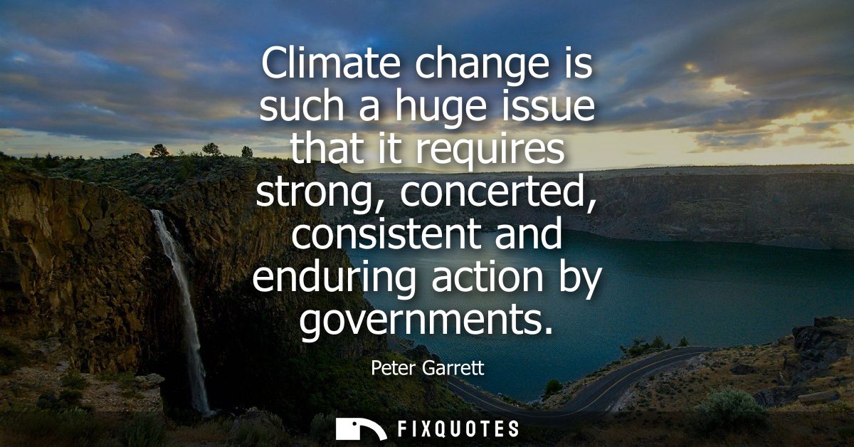 Climate change is such a huge issue that it requires strong, concerted, consistent and enduring action by governments
