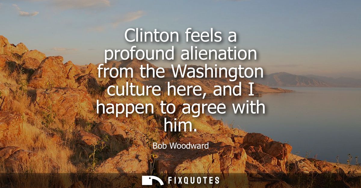 Clinton feels a profound alienation from the Washington culture here, and I happen to agree with him
