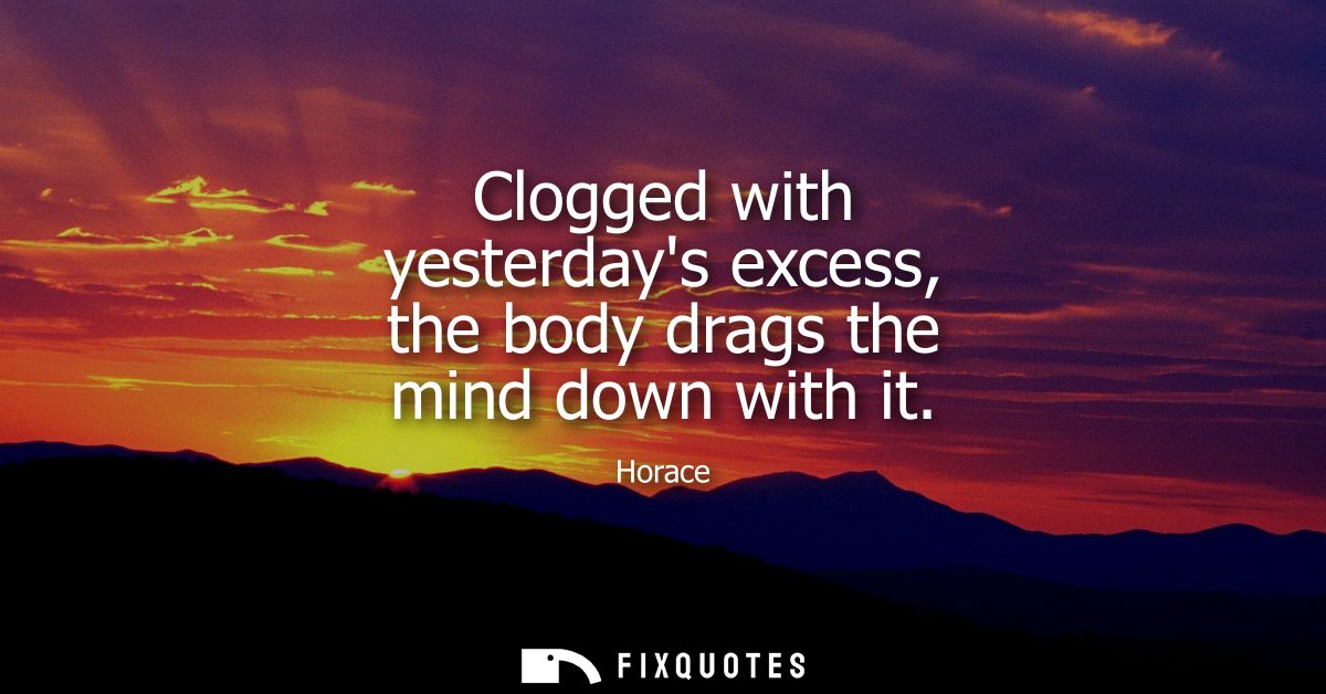 Clogged with yesterdays excess, the body drags the mind down with it