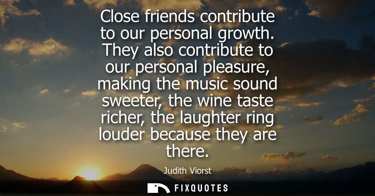 Close friends contribute to our personal growth. They also contribute to our personal pleasure, making the music sound s