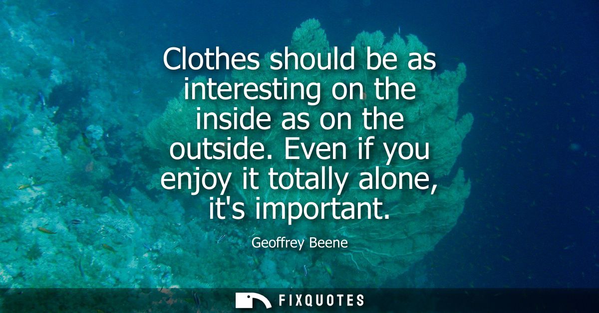 Clothes should be as interesting on the inside as on the outside. Even if you enjoy it totally alone, its important