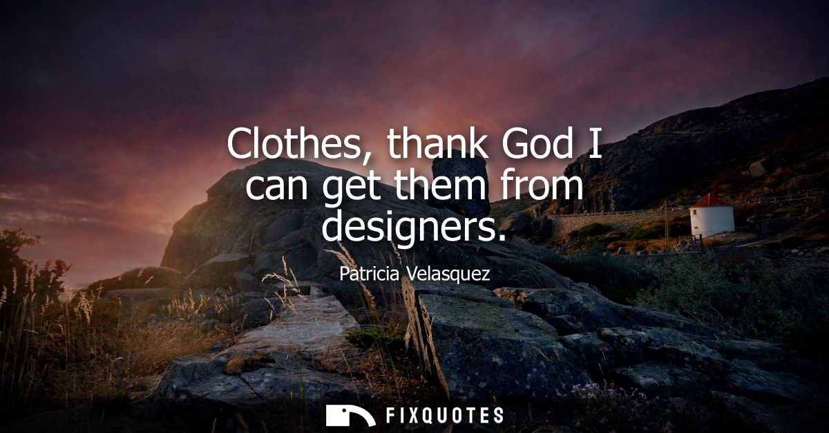 Clothes, thank God I can get them from designers