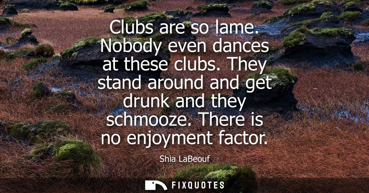 Clubs are so lame. Nobody even dances at these clubs. They stand around and get drunk and they schmooze. There is no enj