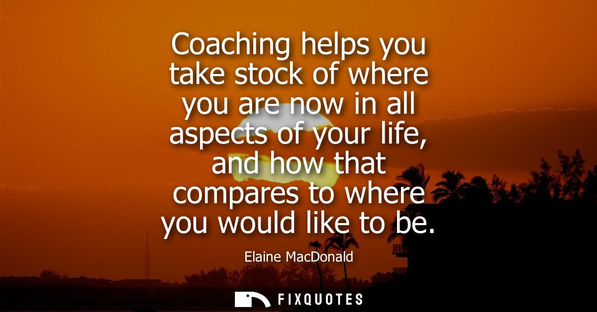 Coaching helps you take stock of where you are now in all aspects of your life, and how that compares to where you would