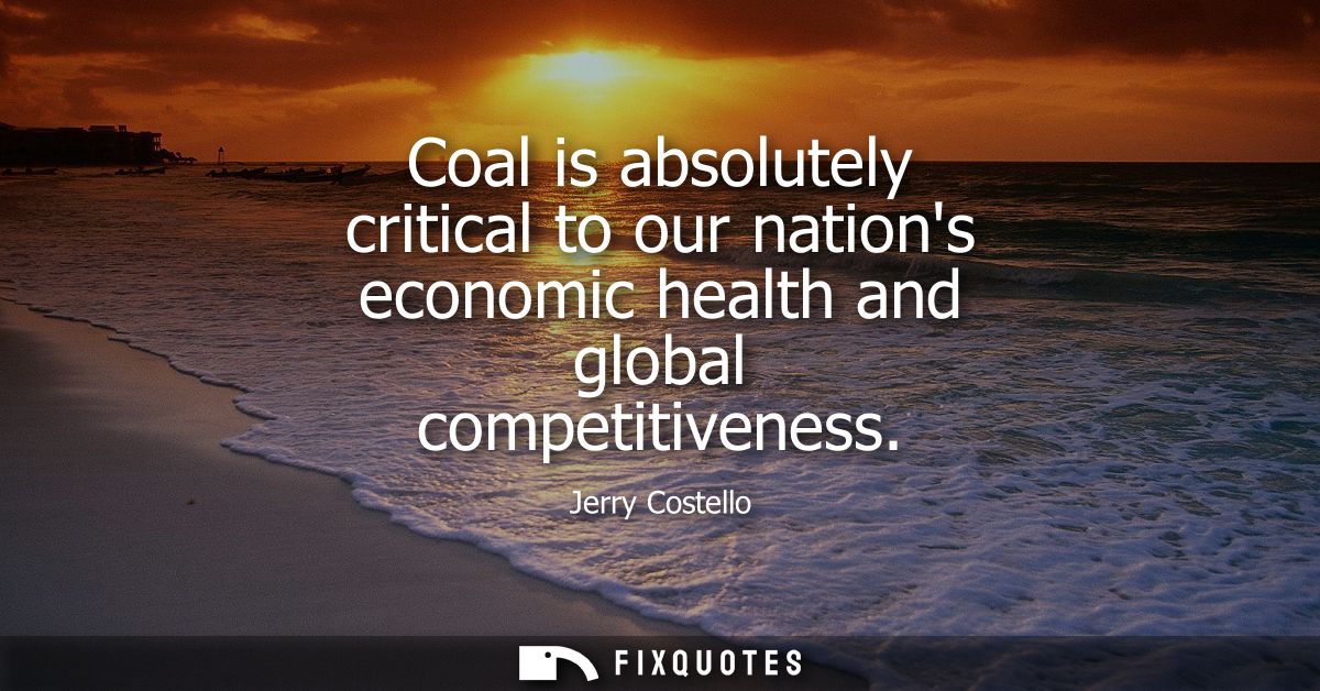 Coal is absolutely critical to our nations economic health and global competitiveness