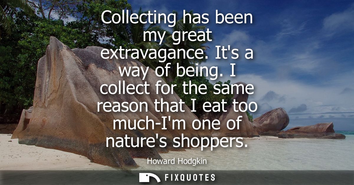 Collecting has been my great extravagance. Its a way of being. I collect for the same reason that I eat too much-Im one 