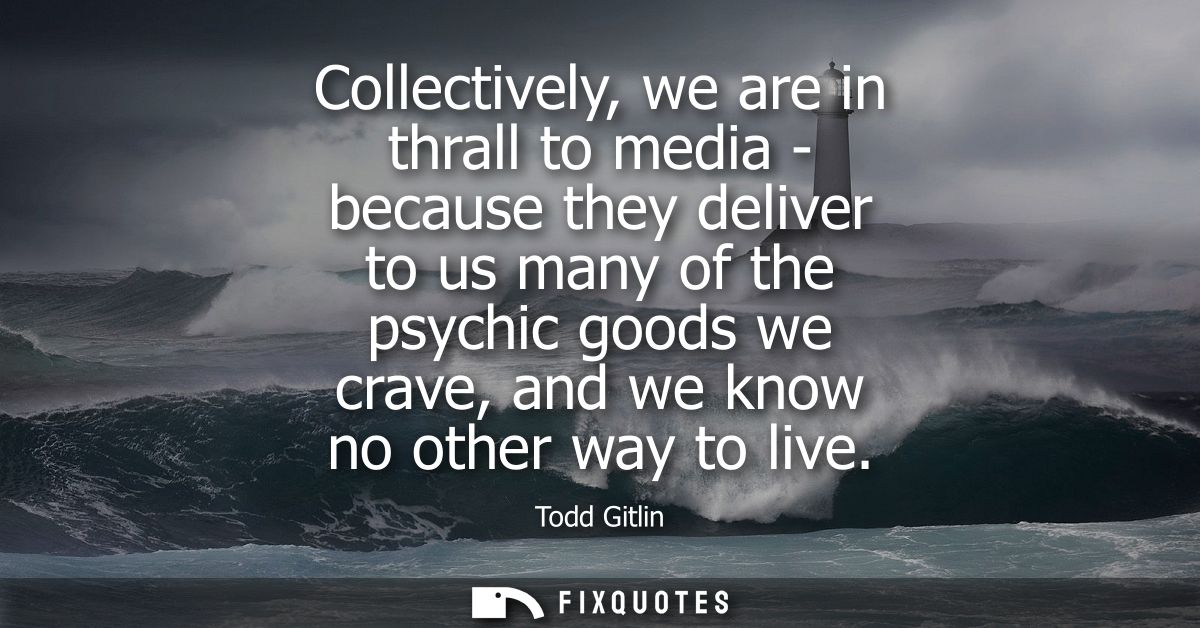Collectively, we are in thrall to media - because they deliver to us many of the psychic goods we crave, and we know no 