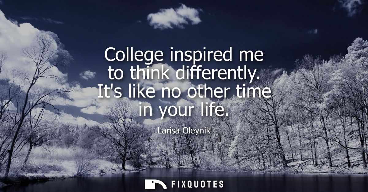 College inspired me to think differently. Its like no other time in your life