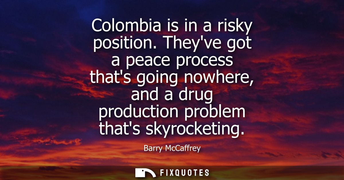 Colombia is in a risky position. Theyve got a peace process thats going nowhere, and a drug production problem thats sky