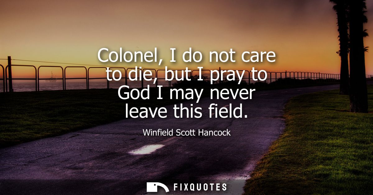 Colonel, I do not care to die, but I pray to God I may never leave this field