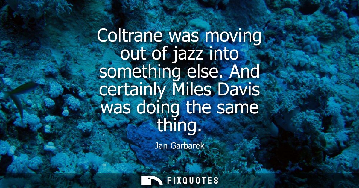 Coltrane was moving out of jazz into something else. And certainly Miles Davis was doing the same thing