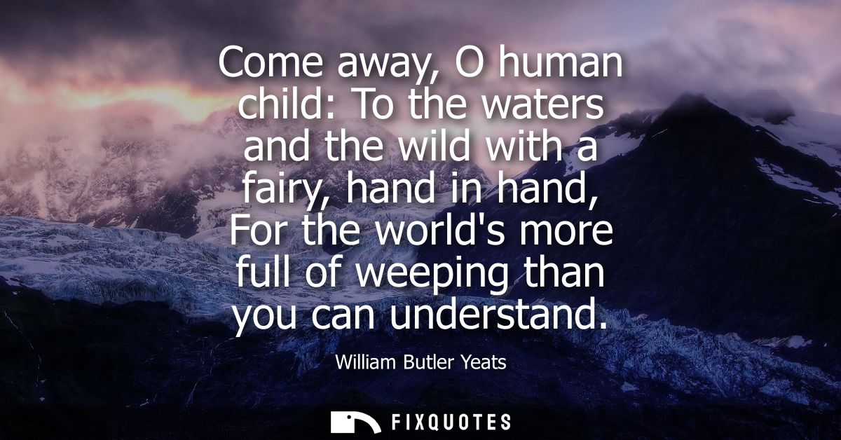 Come away, O human child: To the waters and the wild with a fairy, hand in hand, For the worlds more full of weeping tha