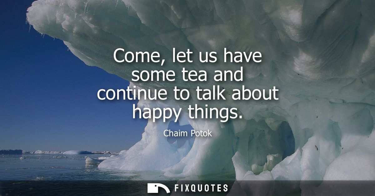 Come, let us have some tea and continue to talk about happy things