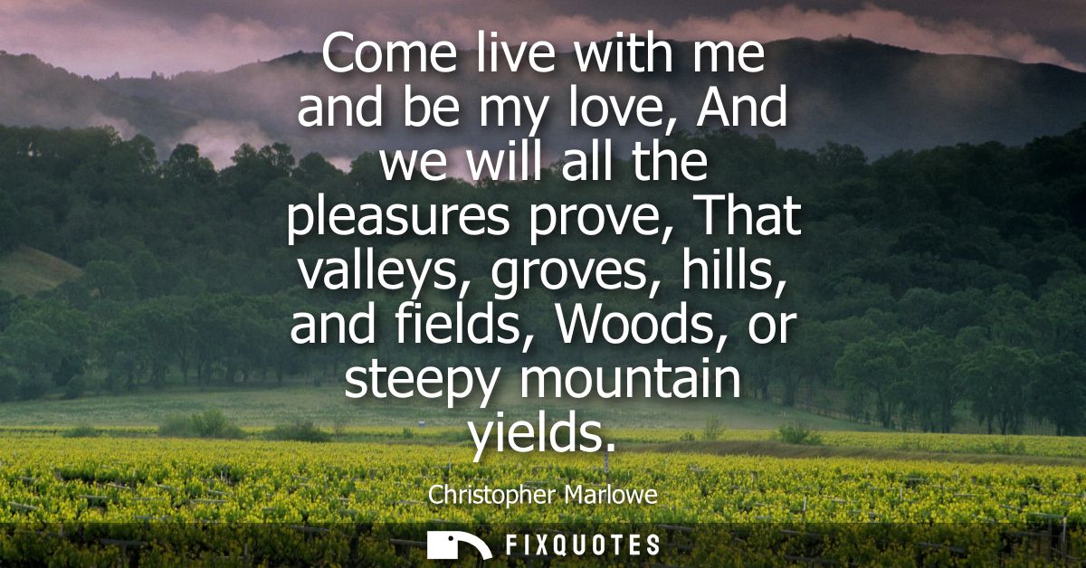 Come live with me and be my love, And we will all the pleasures prove, That valleys, groves, hills, and fields, Woods, o