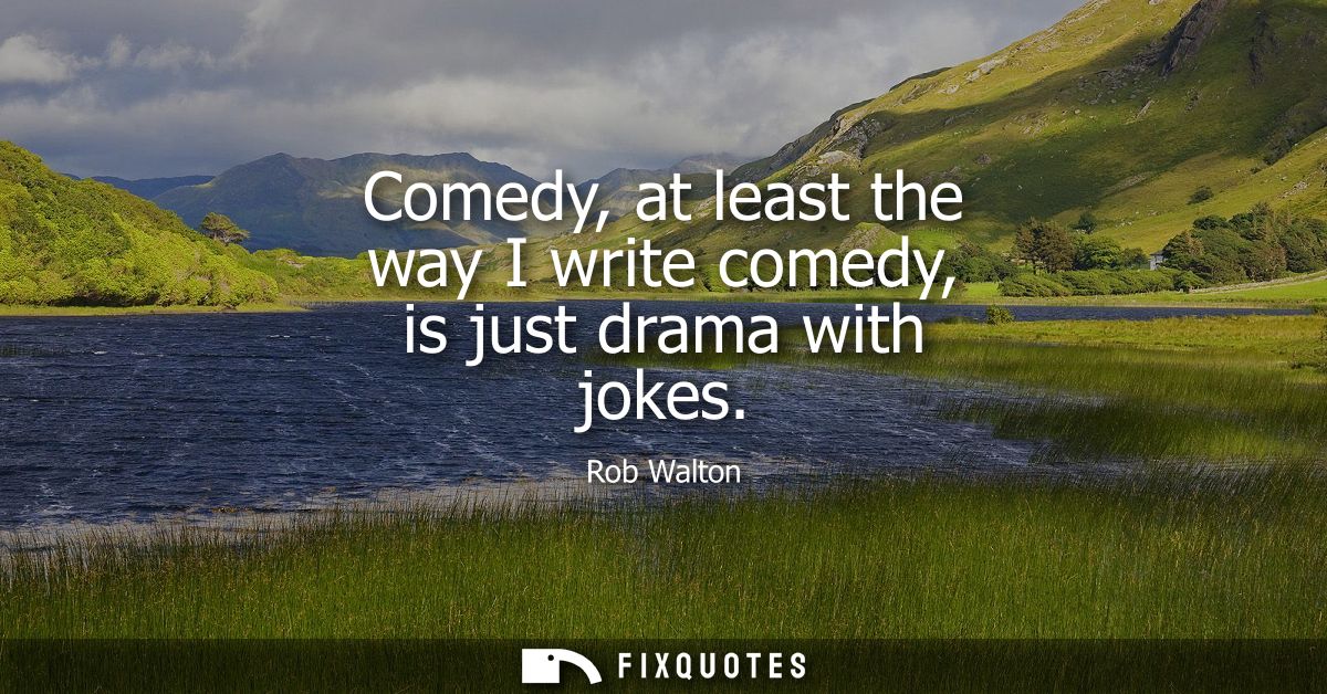 Comedy, at least the way I write comedy, is just drama with jokes