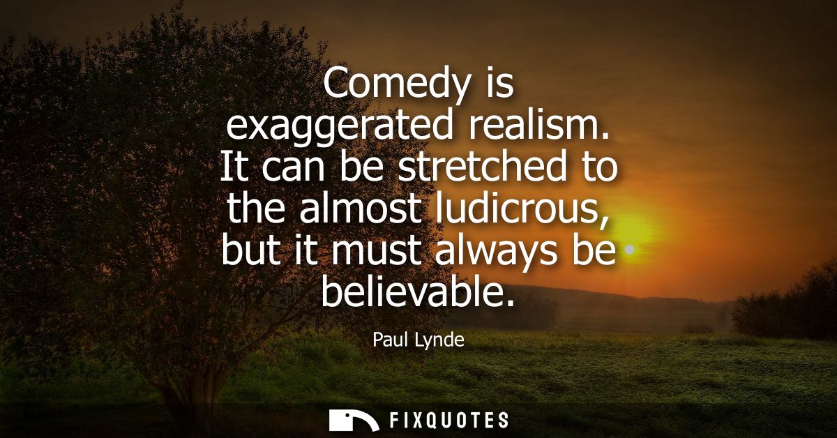 Comedy is exaggerated realism. It can be stretched to the almost ludicrous, but it must always be believable