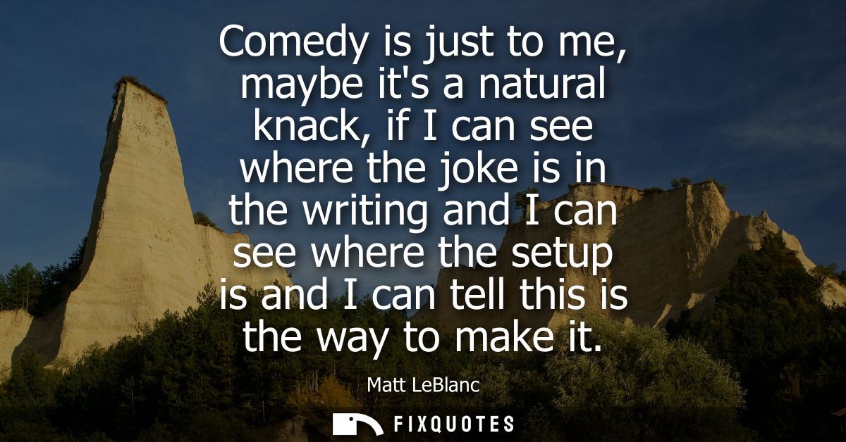 Comedy is just to me, maybe its a natural knack, if I can see where the joke is in the writing and I can see where the s