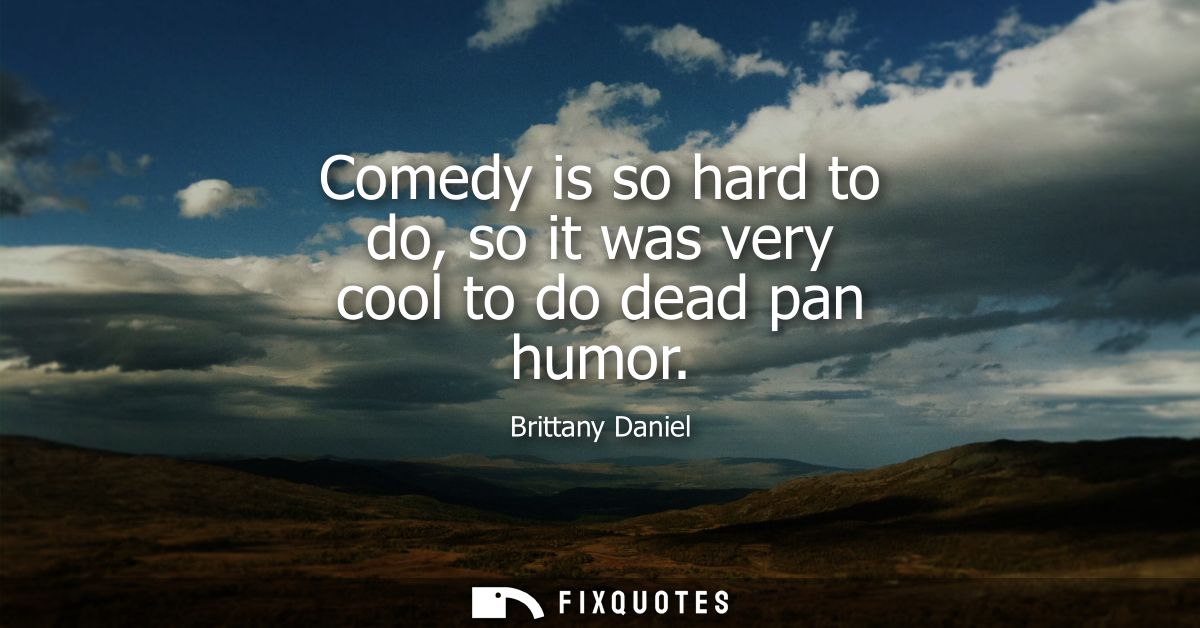 Comedy is so hard to do, so it was very cool to do dead pan humor