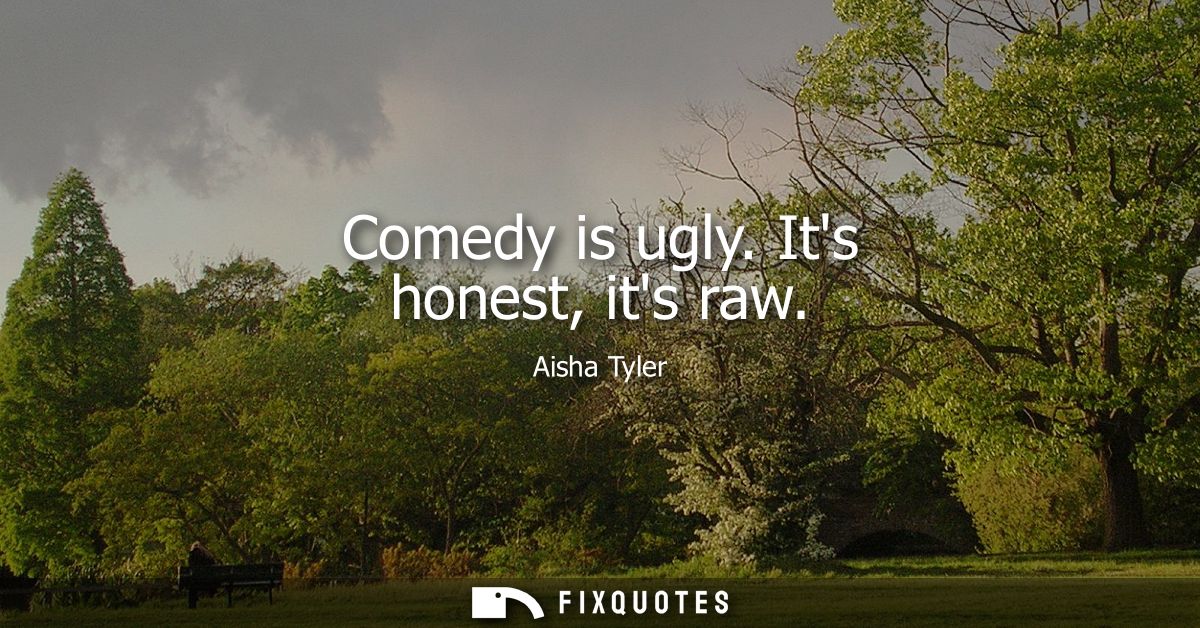 Comedy is ugly. Its honest, its raw