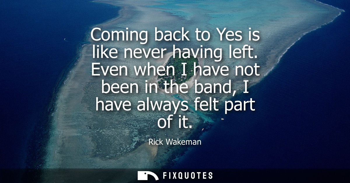 Coming back to Yes is like never having left. Even when I have not been in the band, I have always felt part of it