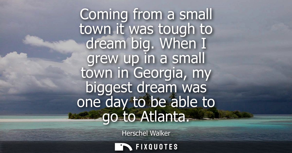 Coming from a small town it was tough to dream big. When I grew up in a small town in Georgia, my biggest dream was one 
