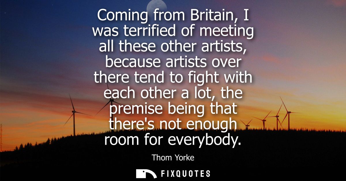 Coming from Britain, I was terrified of meeting all these other artists, because artists over there tend to fight with e
