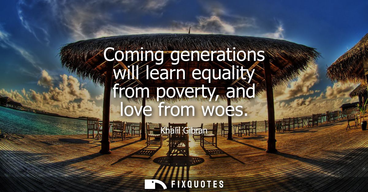 Coming generations will learn equality from poverty, and love from woes - Khalil Gibran