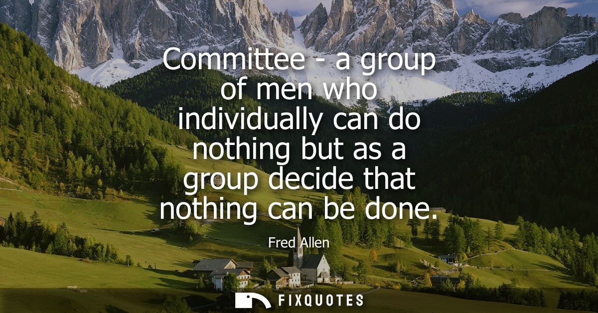 Committee - a group of men who individually can do nothing but as a group decide that nothing can be done - Fred Allen