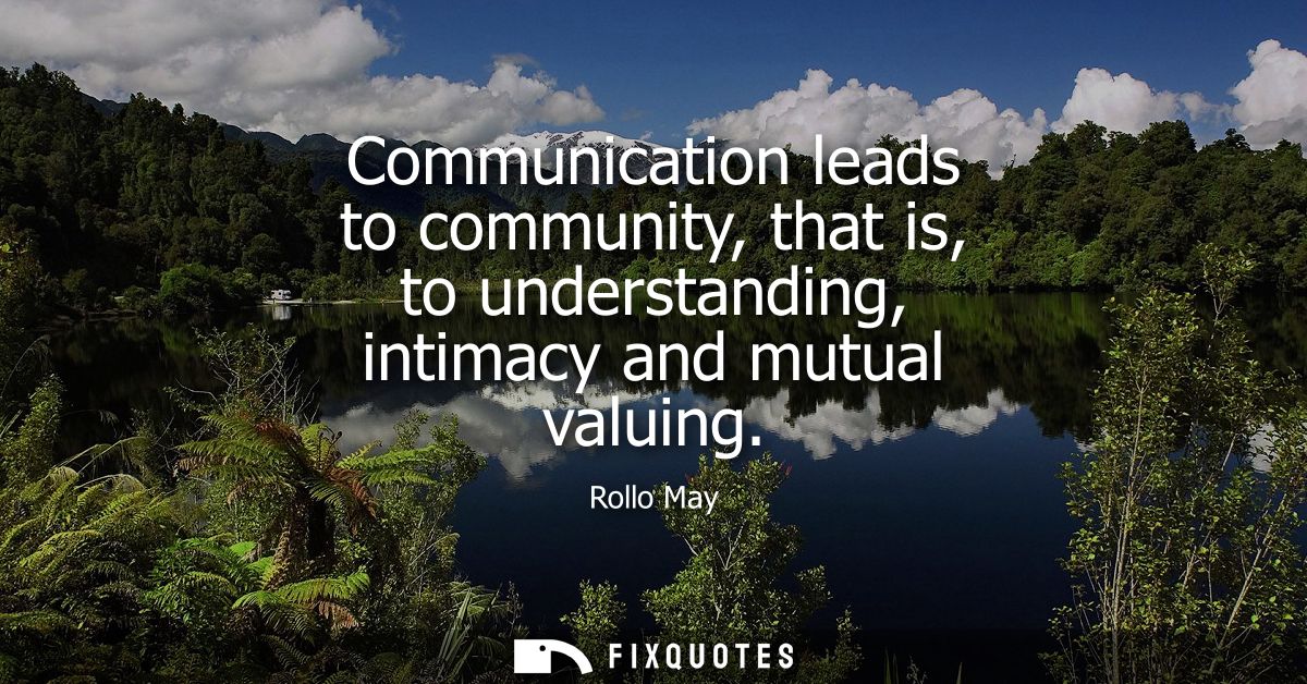 Communication leads to community, that is, to understanding, intimacy and mutual valuing