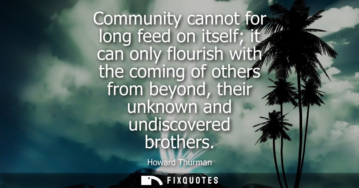 Community cannot for long feed on itself it can only flourish with the coming of others from beyond, their unknown and u