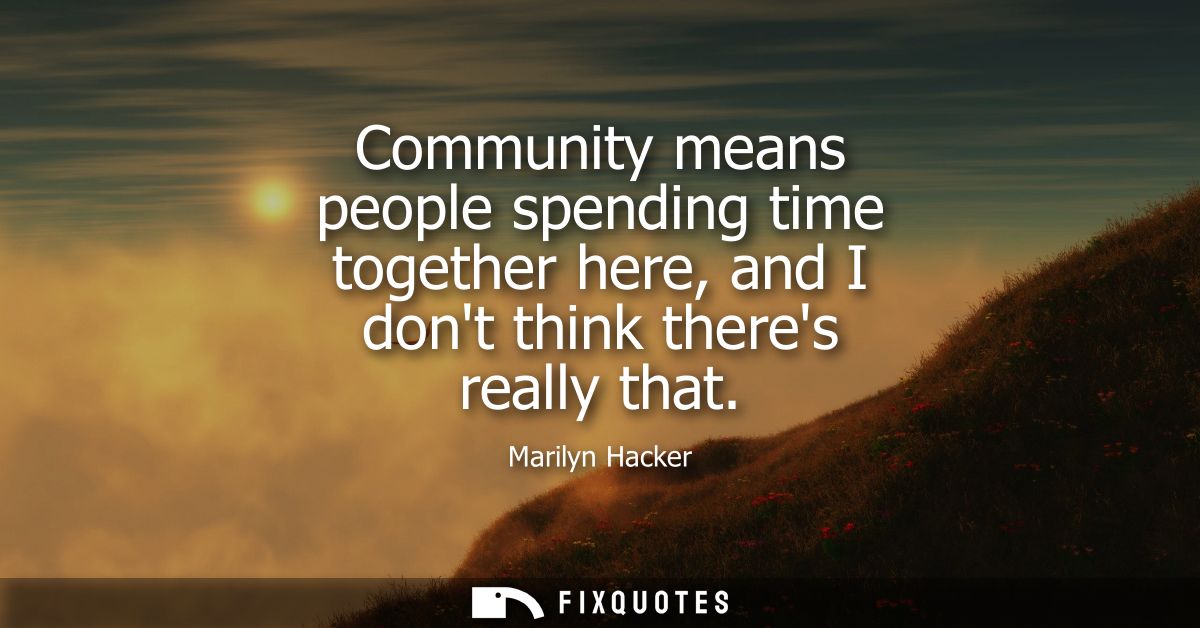 Community means people spending time together here, and I dont think theres really that