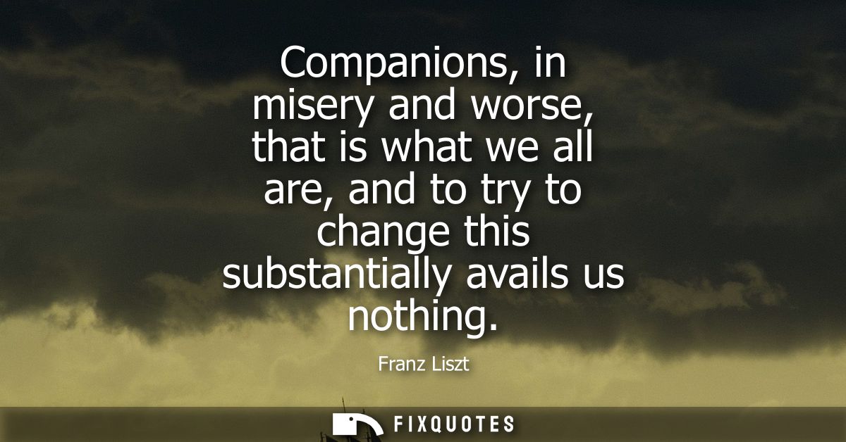 Companions, in misery and worse, that is what we all are, and to try to change this substantially avails us nothing