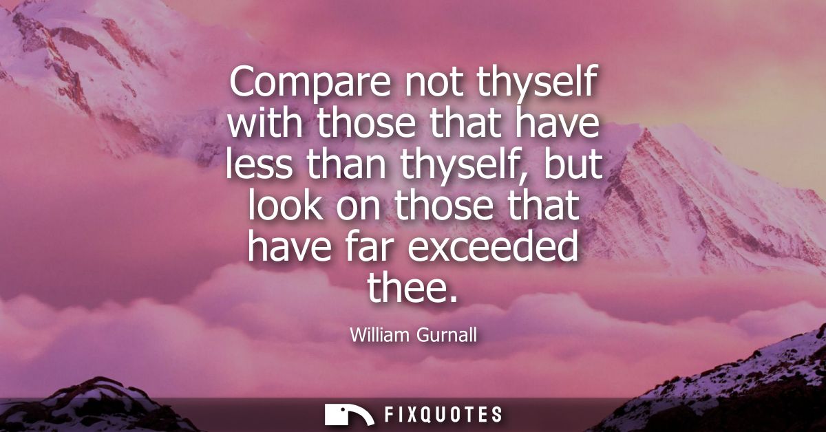 Compare not thyself with those that have less than thyself, but look on those that have far exceeded thee