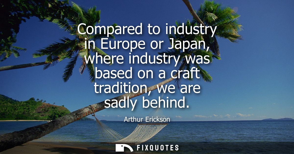 Compared to industry in Europe or Japan, where industry was based on a craft tradition, we are sadly behind