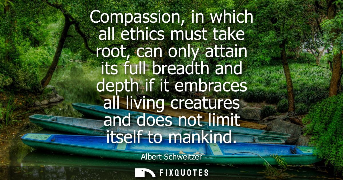 Compassion, in which all ethics must take root, can only attain its full breadth and depth if it embraces all living cre