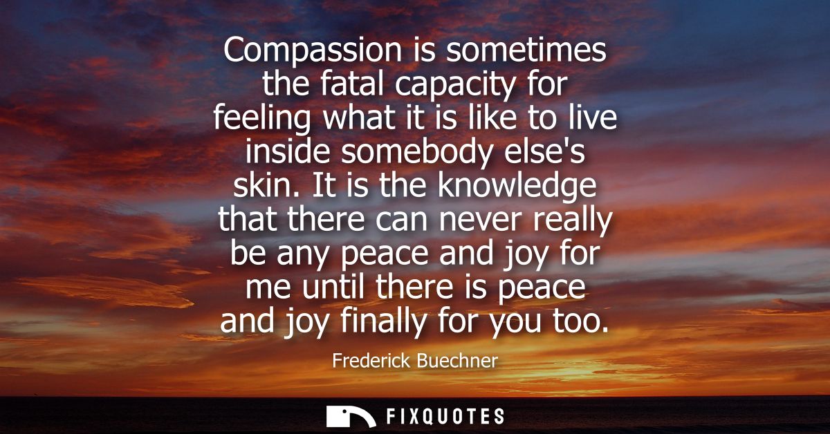 Compassion is sometimes the fatal capacity for feeling what it is like to live inside somebody elses skin.