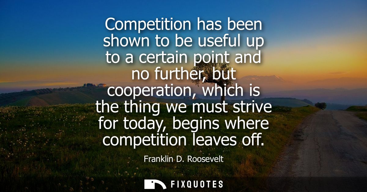 Competition has been shown to be useful up to a certain point and no further, but cooperation, which is the thing we mus